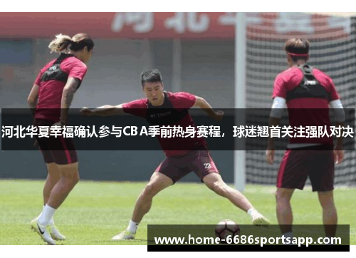 河北华夏幸福确认参与CBA季前热身赛程，球迷翘首关注强队对决