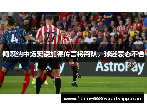 阿森纳中场奥德加德传言将离队，球迷表态不舍